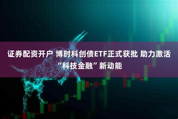 证券配资开户 博时科创债ETF正式获批 助力激活“科技金融”新动能