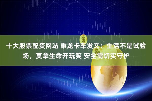 十大股票配资网站 乘龙卡车发文：生活不是试验场，莫拿生命开玩笑 安全需切实守护