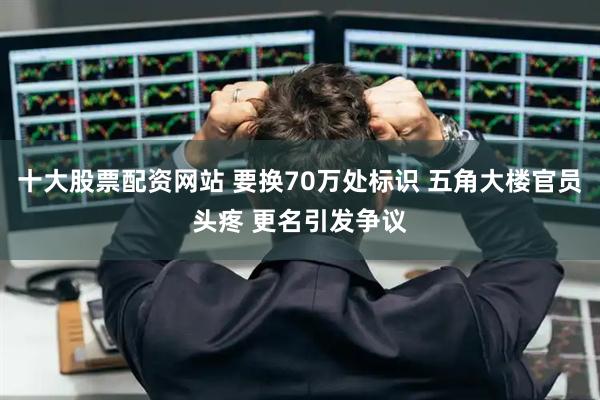 十大股票配资网站 要换70万处标识 五角大楼官员头疼 更名引发争议