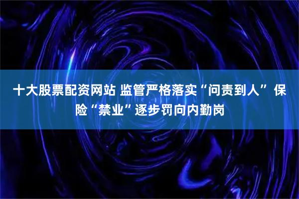 十大股票配资网站 监管严格落实“问责到人” 保险“禁业”逐步罚向内勤岗