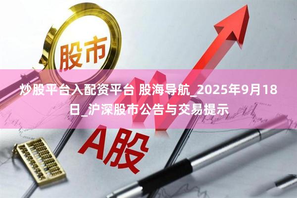 炒股平台入配资平台 股海导航_2025年9月18日_沪深股市公告与交易提示