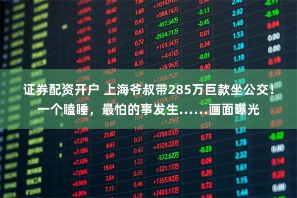 证券配资开户 上海爷叔带285万巨款坐公交！一个瞌睡，最怕的事发生……画面曝光