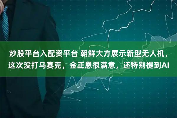 炒股平台入配资平台 朝鲜大方展示新型无人机，这次没打马赛克，金正恩很满意，还特别提到AI