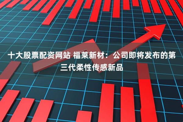 十大股票配资网站 福莱新材：公司即将发布的第三代柔性传感新品